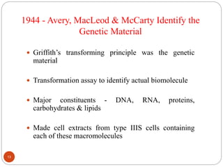  Griffith’s transforming principle was the genetic
material
 Transformation assay to identify actual biomolecule
 Major constituents - DNA, RNA, proteins,
carbohydrates & lipids
 Made cell extracts from type IIIS cells containing
each of these macromolecules
1944 - Avery, MacLeod & McCarty Identify the
Genetic Material
13
 