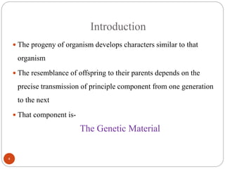 Introduction
 The progeny of organism develops characters similar to that
organism
 The resemblance of offspring to their parents depends on the
precise transmission of principle component from one generation
to the next
 That component is-
The Genetic Material
4
 