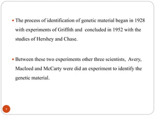  The process of identification of genetic material began in 1928
with experiments of Griffith and concluded in 1952 with the
studies of Hershey and Chase.
 Between these two experiments other three scientists, Avery,
Macloed and McCarty were did an experiment to identify the
genetic material.
8
 