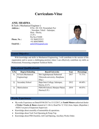 Curriculam-Vitae
ANIL SHARMA
B.Tech ( Mechanical Engineer )
Address : H No- 1D, Vill- Nizamabad, Post
– Nawalpur, Tehsil – Salempur,
Distt.– Deoria,
( U.P.)
Pin No-274509
Phone. No. : +91 9660152313
+91 8094780095
Email id. : anils3292@gmail.com
Career Objective:
With knowledge and skills in Mechanical Engineering, I will contribute to the success of the
organization and to secure a challenging position where I can effectively contribute my skills as
Professional, Possessing competent Technical Skills.
Educational Qualificationals:
S.No Degree/Schooling Board/University Year Percentage
1. B.Tech (Mechanical
Engineering)
Shri Jagdishprasad Jhabarmal
Tibrewala university, Jhunjhunu
(Raj.)
2017 71.71%
2. Secondary School Bapu Inter College, Salempur,
Deoria, (U.P.)
2012 68.60%
3. Matriculation PIDUHS School, Manipur Pakari,
Deoria,(U.P.)
2010 68.83%
Works Experiences:
 My works Experience on Dated 05/06/2017 to 13/12/2017, in Tambi Motors authorised dealer
of Eicher Trucks & Buses situated at C-146-A, Road No- 9, V.K.I.Area, Jaipur, (Rajasthan )
-302013 on post of Inspection Supervisor.
 Knowledge about assembly of automobiles & operations.
 Knowledge about Tech Tool Operating & Pomp Top.
 Knowledge about PDI Checklist, Job Card Opening, Ancillary Works Order.
 