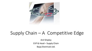 Supply Chain – A Competitive Edge
Anil Shipley
EVP & Head – Supply Chain
Bajaj Electricals Ltd.
 