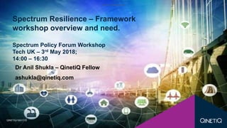 QINETIQ PROPRIETARY
QINETIQ PROPRIETARY
Dr Anil Shukla – QinetiQ Fellow
ashukla@qinetiq.com
Spectrum Resilience – Framework
workshop overview and need.
Spectrum Policy Forum Workshop
Tech UK – 3rd May 2018;
14:00 – 16:30
QINETIQ/18/01713
 