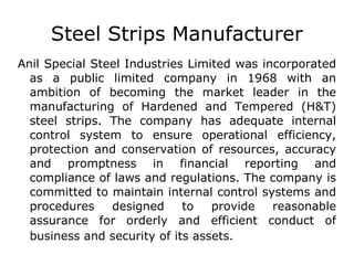 Steel Strips Manufacturer Anil Special Steel Industries Limited was incorporated as a public limited company in 1968 with an ambition of becoming the market leader in the manufacturing of Hardened and Tempered (H&T) steel strips. The company has adequate internal control system to ensure operational efficiency, protection and conservation of resources, accuracy and promptness in financial reporting and compliance of laws and regulations. The company is committed to maintain internal control systems and procedures designed to provide reasonable assurance for orderly and efficient conduct of business and security of its assets . 