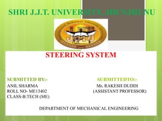 SHRI J.J.T. UNIVERSITY, JHUNJHUNU
STEERING SYSTEM
SUBMITTED BY:- SUBMITTEDTO:-
ANIL SHARMA Mr. RAKESH DUDDI
ROLL NO- ME13402 (ASSISTANT PROFESSOR)
CLASS-B.TECH (ME)
DEPARTMENT OF MECHANICAL ENGINEERING
 