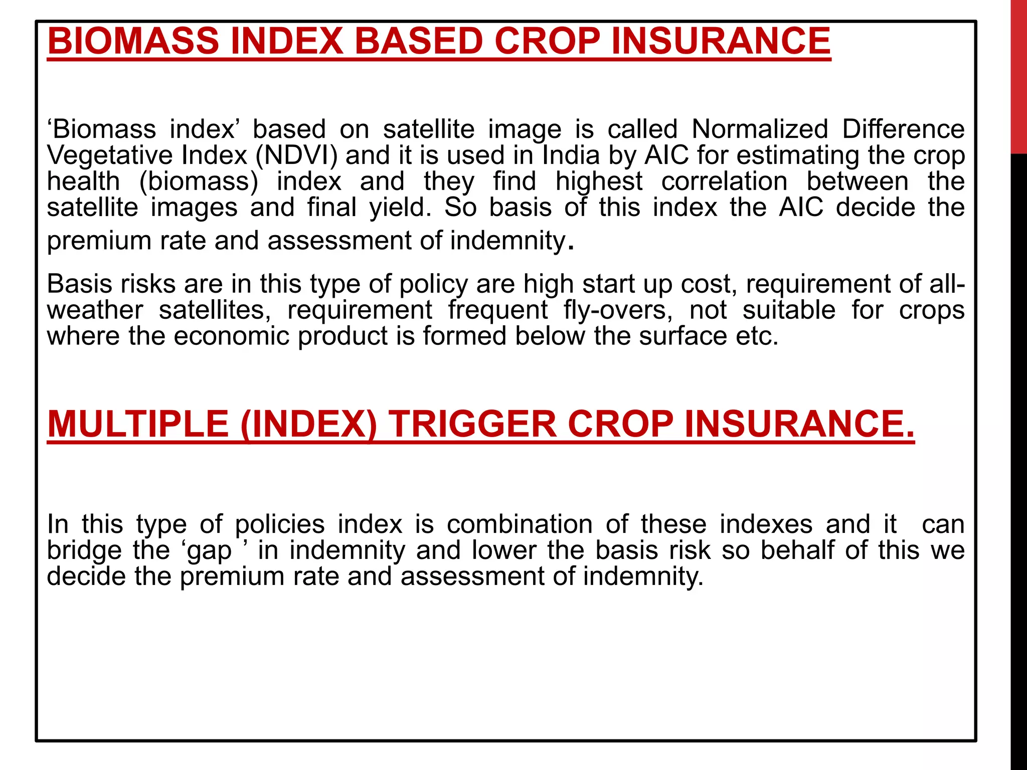 BIOMASS INDEX BASED CROP INSURANCE
‘Biomass index’ based on satellite image is called Normalized Difference
Vegetative Index (NDVI) and it is used in India by AIC for estimating the crop
health (biomass) index and they find highest correlation between the
satellite images and final yield. So basis of this index the AIC decide the
premium rate and assessment of indemnity.
Basis risks are in this type of policy are high start up cost, requirement of all-
weather satellites, requirement frequent fly-overs, not suitable for crops
where the economic product is formed below the surface etc.
MULTIPLE (INDEX) TRIGGER CROP INSURANCE.
In this type of policies index is combination of these indexes and it can
bridge the ‘gap ’ in indemnity and lower the basis risk so behalf of this we
decide the premium rate and assessment of indemnity.
 