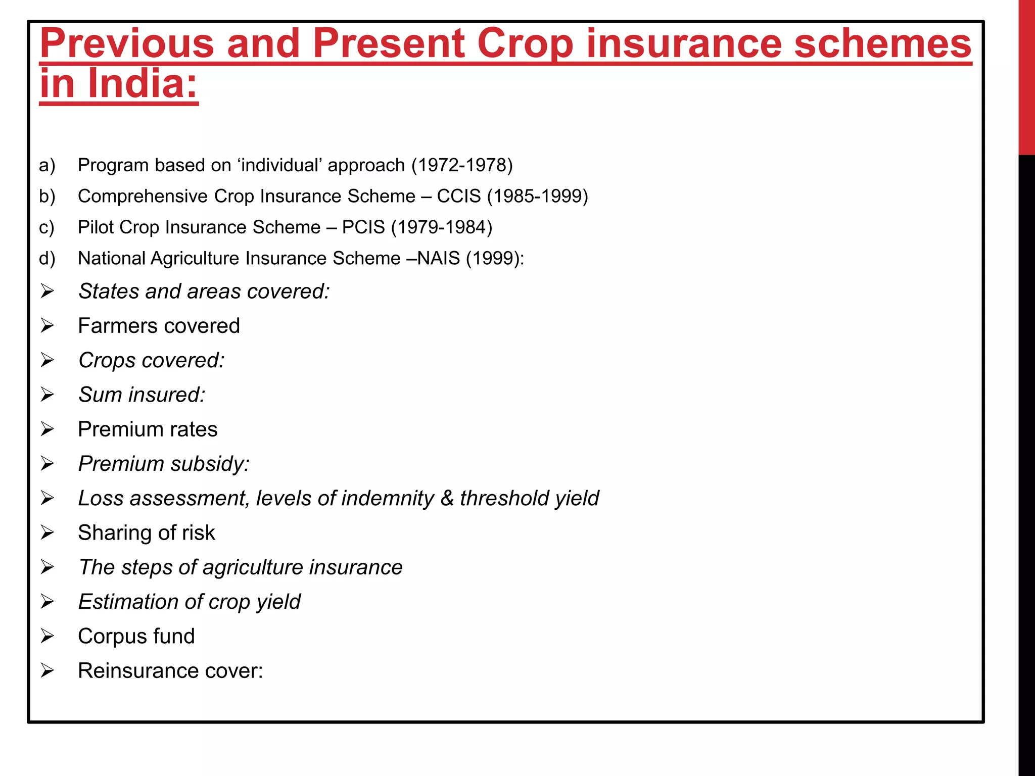 Previous and Present Crop insurance schemes
in India:
a) Program based on ‘individual’ approach (1972-1978)
b) Comprehensive Crop Insurance Scheme – CCIS (1985-1999)
c) Pilot Crop Insurance Scheme – PCIS (1979-1984)
d) National Agriculture Insurance Scheme –NAIS (1999):
 States and areas covered:
 Farmers covered
 Crops covered:
 Sum insured:
 Premium rates
 Premium subsidy:
 Loss assessment, levels of indemnity & threshold yield
 Sharing of risk
 The steps of agriculture insurance
 Estimation of crop yield
 Corpus fund
 Reinsurance cover:
 