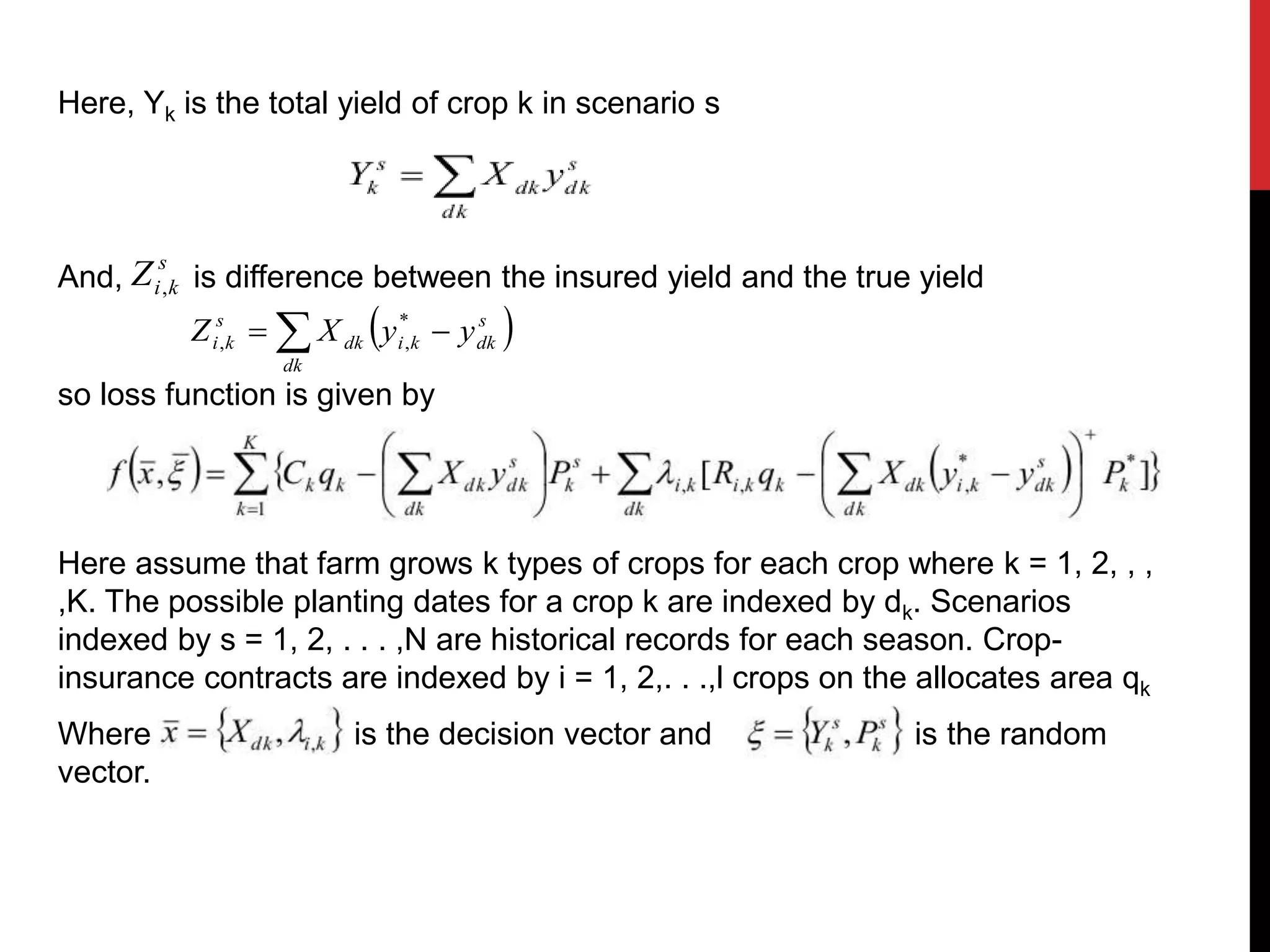 Here, Yk is the total yield of crop k in scenario s
And, is difference between the insured yield and the true yield
so loss function is given by
Here assume that farm grows k types of crops for each crop where k = 1, 2, , ,
,K. The possible planting dates for a crop k are indexed by dk. Scenarios
indexed by s = 1, 2, . . . ,N are historical records for each season. Crop-
insurance contracts are indexed by i = 1, 2,. . .,l crops on the allocates area qk
Where is the decision vector and is the random
vector.
s
kiZ ,
 s
dkki
dk
dk
s
ki yyXZ   *
,,
 