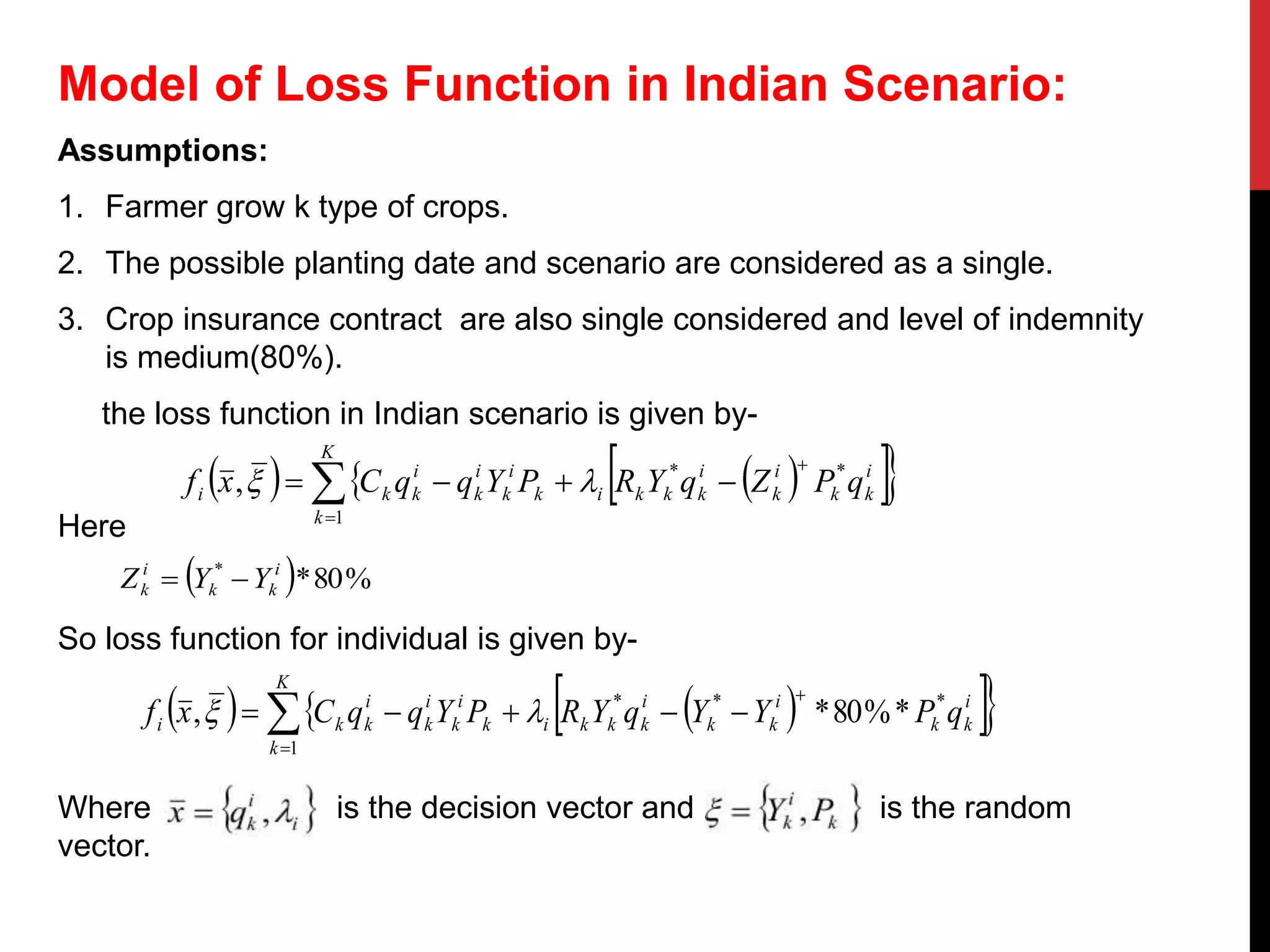 Model of Loss Function in Indian Scenario:
Assumptions:
1. Farmer grow k type of crops.
2. The possible planting date and scenario are considered as a single.
3. Crop insurance contract are also single considered and level of indemnity
is medium(80%).
the loss function in Indian scenario is given by-
Here
So loss function for individual is given by-
Where is the decision vector and is the random
vector.
     i
kk
i
k
i
kkkik
i
k
i
k
i
k
K
k
ki qPZqYRPYqqCxf **
1
,


  
  %80** i
kk
i
k YYZ 
     i
kk
i
kk
i
kkkik
i
k
i
k
i
k
K
k
ki qPYYqYRPYqqCxf ***
1
*%80*,


  
 