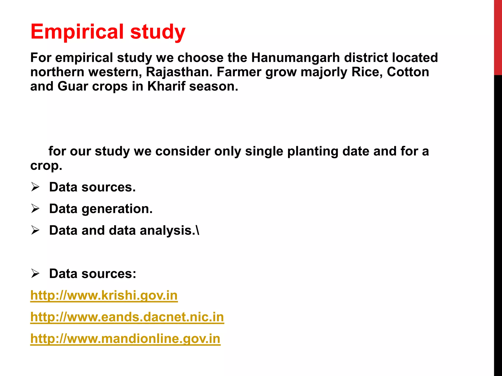 Empirical study
For empirical study we choose the Hanumangarh district located
northern western, Rajasthan. Farmer grow majorly Rice, Cotton
and Guar crops in Kharif season.
for our study we consider only single planting date and for a
crop.
 Data sources.
 Data generation.
 Data and data analysis.
 Data sources:
http://www.krishi.gov.in
http://www.eands.dacnet.nic.in
http://www.mandionline.gov.in
 