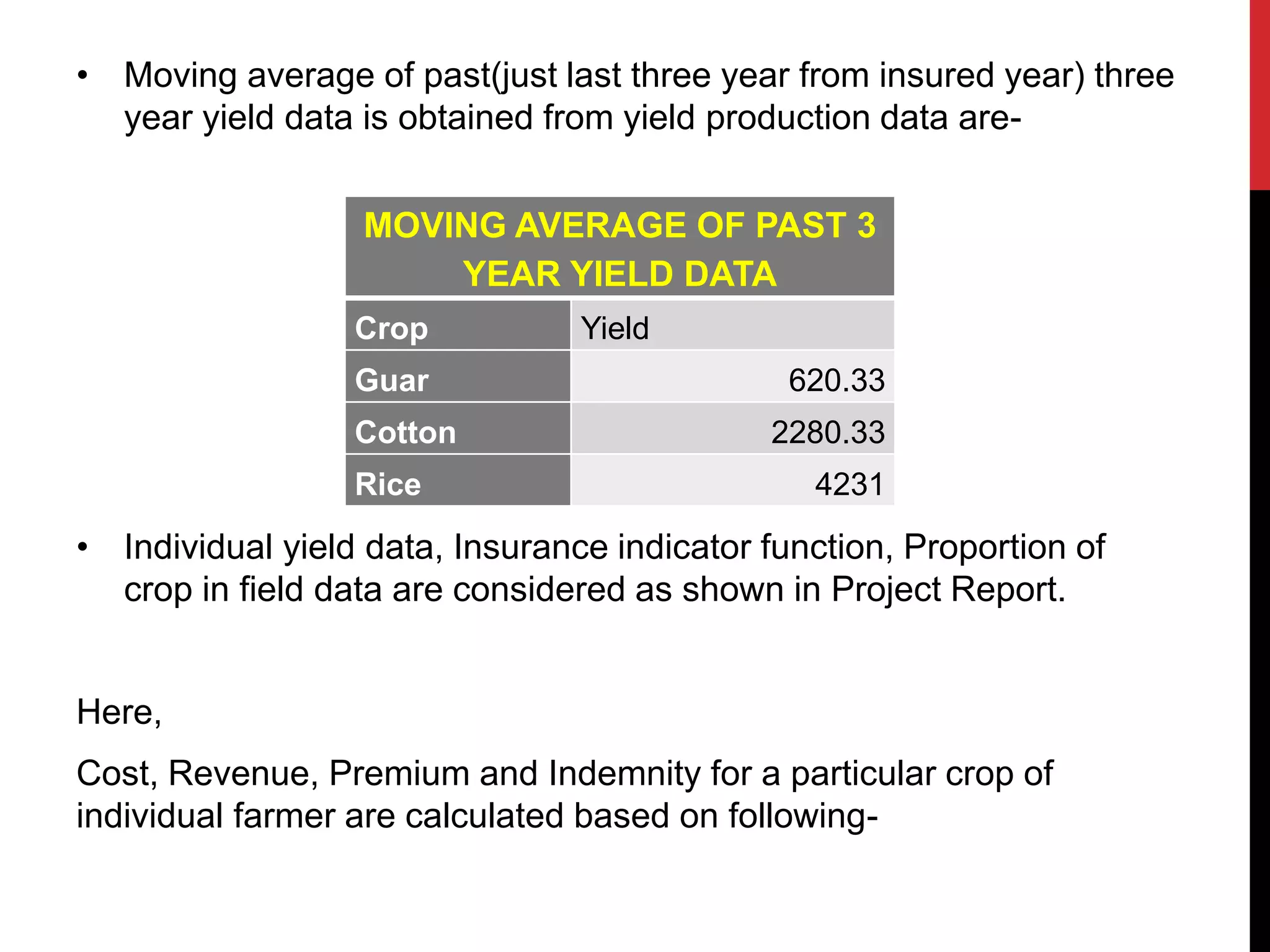 • Moving average of past(just last three year from insured year) three
year yield data is obtained from yield production data are-
• Individual yield data, Insurance indicator function, Proportion of
crop in field data are considered as shown in Project Report.
Here,
Cost, Revenue, Premium and Indemnity for a particular crop of
individual farmer are calculated based on following-
MOVING AVERAGE OF PAST 3
YEAR YIELD DATA
Crop Yield
Guar 620.33
Cotton 2280.33
Rice 4231
 