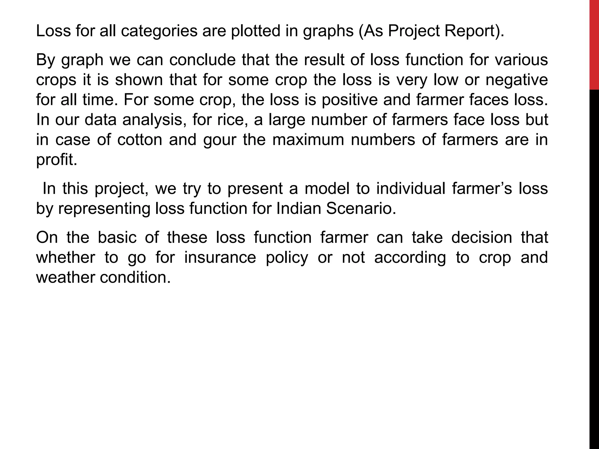 Loss for all categories are plotted in graphs (As Project Report).
By graph we can conclude that the result of loss function for various
crops it is shown that for some crop the loss is very low or negative
for all time. For some crop, the loss is positive and farmer faces loss.
In our data analysis, for rice, a large number of farmers face loss but
in case of cotton and gour the maximum numbers of farmers are in
profit.
In this project, we try to present a model to individual farmer’s loss
by representing loss function for Indian Scenario.
On the basic of these loss function farmer can take decision that
whether to go for insurance policy or not according to crop and
weather condition.
 