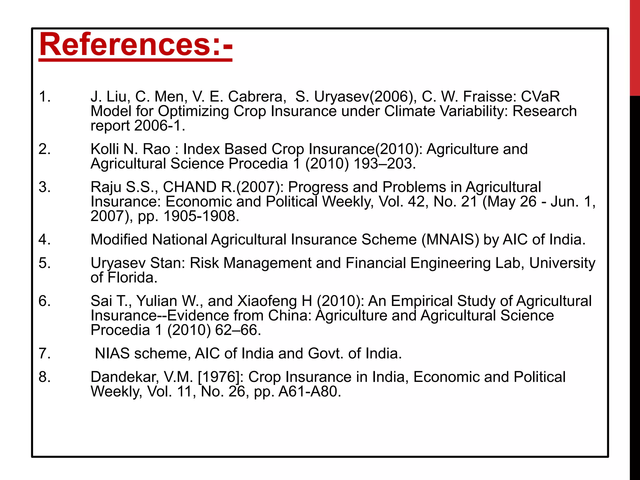 References:-
1. J. Liu, C. Men, V. E. Cabrera, S. Uryasev(2006), C. W. Fraisse: CVaR
Model for Optimizing Crop Insurance under Climate Variability: Research
report 2006-1.
2. Kolli N. Rao : Index Based Crop Insurance(2010): Agriculture and
Agricultural Science Procedia 1 (2010) 193–203.
3. Raju S.S., CHAND R.(2007): Progress and Problems in Agricultural
Insurance: Economic and Political Weekly, Vol. 42, No. 21 (May 26 - Jun. 1,
2007), pp. 1905-1908.
4. Modified National Agricultural Insurance Scheme (MNAIS) by AIC of India.
5. Uryasev Stan: Risk Management and Financial Engineering Lab, University
of Florida.
6. Sai T., Yulian W., and Xiaofeng H (2010): An Empirical Study of Agricultural
Insurance--Evidence from China: Agriculture and Agricultural Science
Procedia 1 (2010) 62–66.
7. NIAS scheme, AIC of India and Govt. of India.
8. Dandekar, V.M. [1976]: Crop Insurance in India, Economic and Political
Weekly, Vol. 11, No. 26, pp. A61-A80.
 