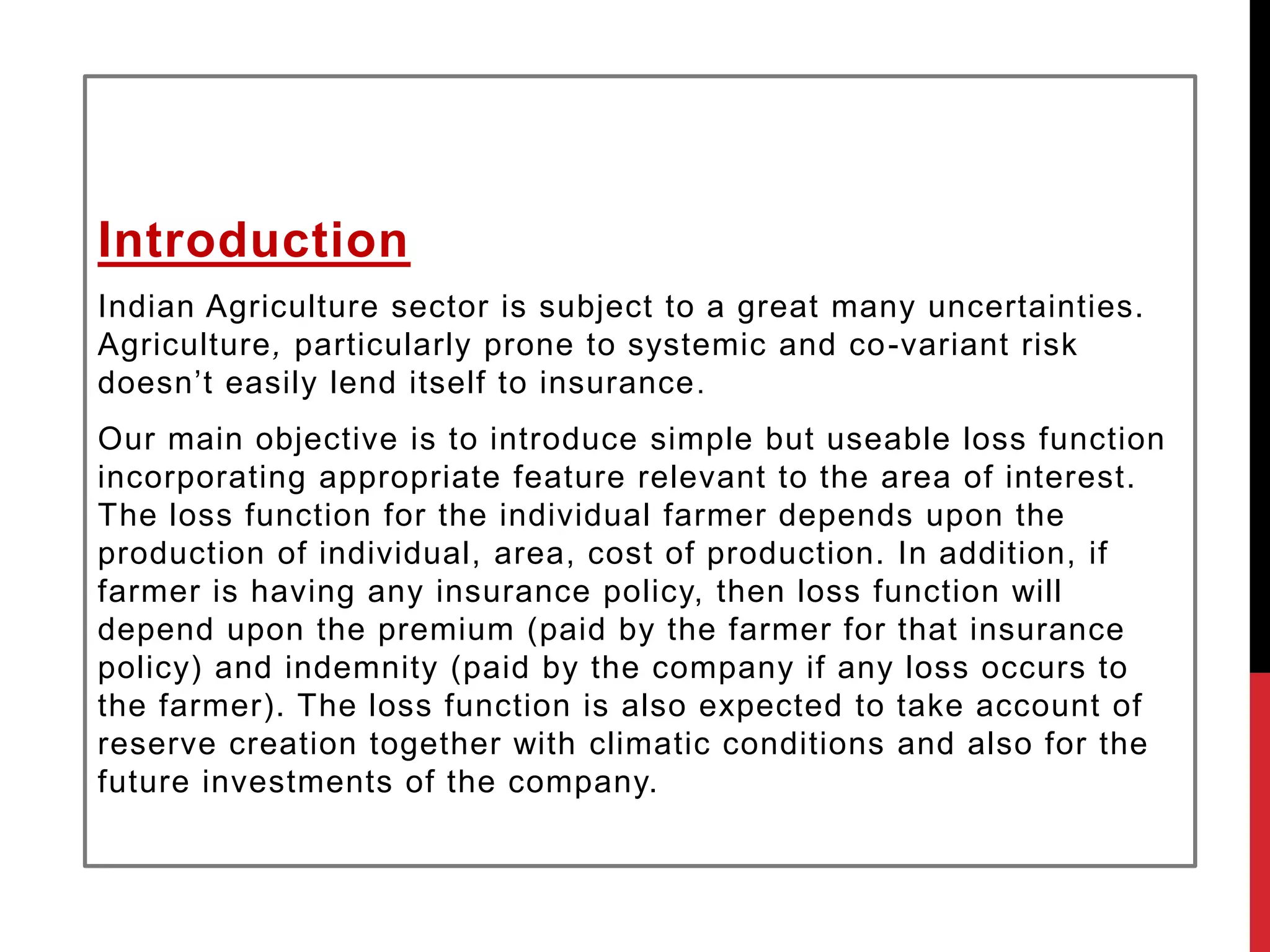 Introduction
Indian Agriculture sector is subject to a great many uncertainties.
Agriculture, particularly prone to systemic and co-variant risk
doesn’t easily lend itself to insurance.
Our main objective is to introduce simple but useable loss function
incorporating appropriate feature relevant to the area of interest.
The loss function for the individual farmer depends upon the
production of individual, area, cost of production. In addition, if
farmer is having any insurance policy, then loss function will
depend upon the premium (paid by the farmer for that insurance
policy) and indemnity (paid by the company if any loss occurs to
the farmer). The loss function is also expected to take account of
reserve creation together with climatic conditions and also for the
future investments of the company.
 