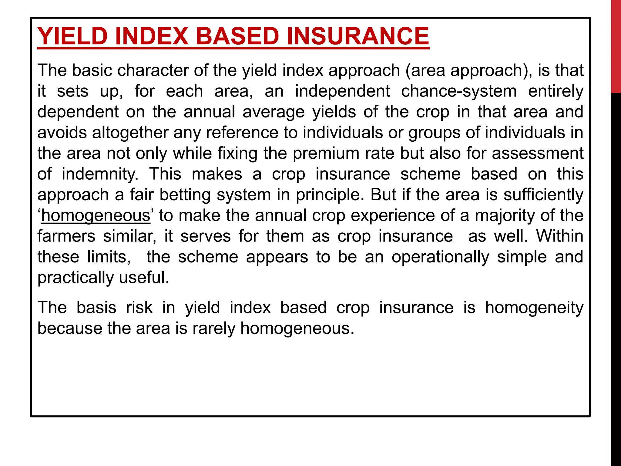 YIELD INDEX BASED INSURANCE
The basic character of the yield index approach (area approach), is that
it sets up, for each area, an independent chance-system entirely
dependent on the annual average yields of the crop in that area and
avoids altogether any reference to individuals or groups of individuals in
the area not only while fixing the premium rate but also for assessment
of indemnity. This makes a crop insurance scheme based on this
approach a fair betting system in principle. But if the area is sufficiently
‘homogeneous’ to make the annual crop experience of a majority of the
farmers similar, it serves for them as crop insurance as well. Within
these limits, the scheme appears to be an operationally simple and
practically useful.
The basis risk in yield index based crop insurance is homogeneity
because the area is rarely homogeneous.
 