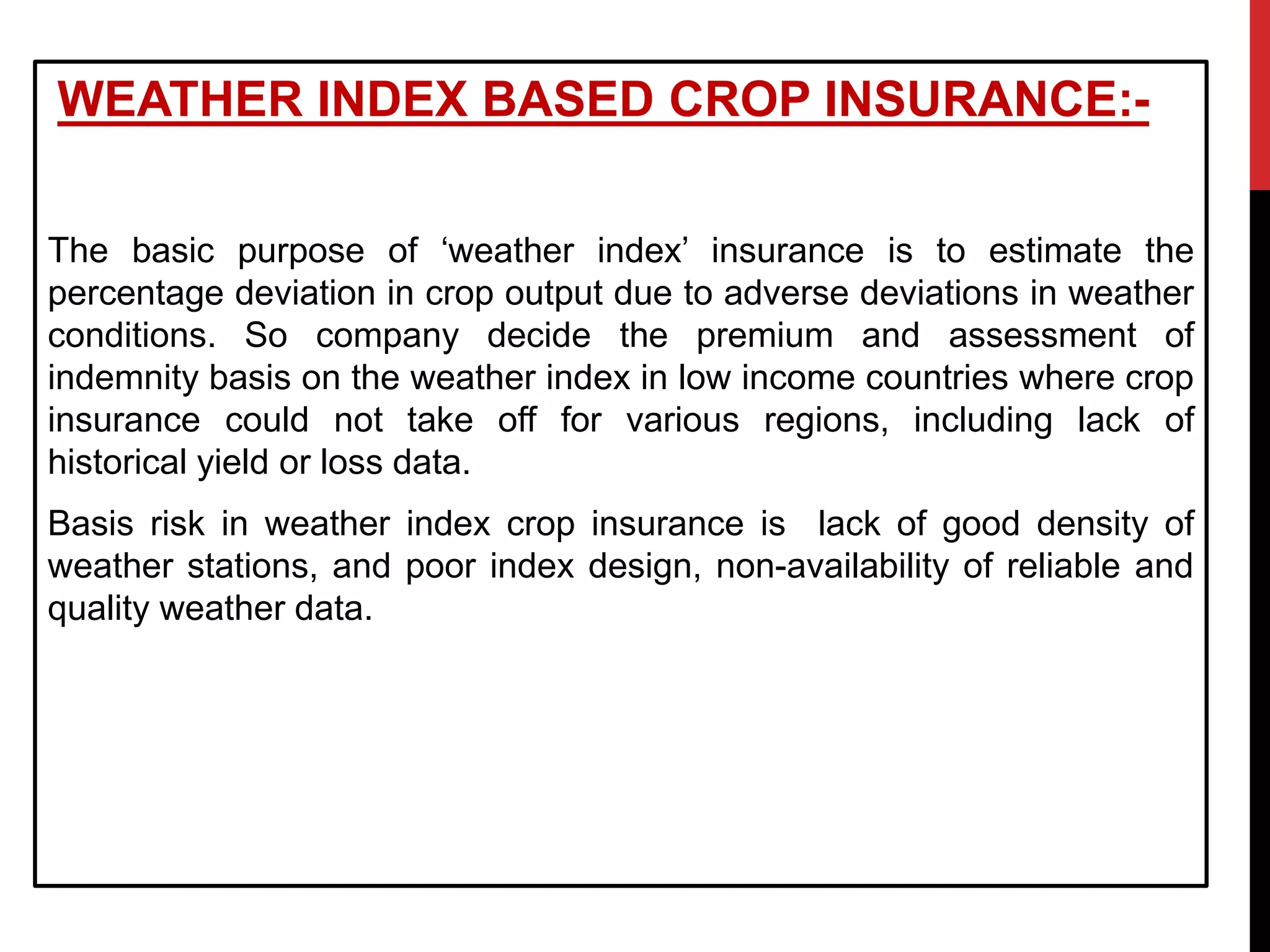 WEATHER INDEX BASED CROP INSURANCE:-
The basic purpose of ‘weather index’ insurance is to estimate the
percentage deviation in crop output due to adverse deviations in weather
conditions. So company decide the premium and assessment of
indemnity basis on the weather index in low income countries where crop
insurance could not take off for various regions, including lack of
historical yield or loss data.
Basis risk in weather index crop insurance is lack of good density of
weather stations, and poor index design, non-availability of reliable and
quality weather data.
 