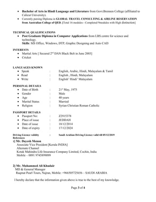• Bachelor of Arts in Hindi Language and Literature from Govt.Brennen College (affiliated to
Calicut University).
• Currently pursing Diploma in GLOBAL TRAVEL CONSULTING & AIRLINE RESERVATION
from Australian College of QED. [Total 16 modules - Completed 9modules with High distinction]
TECHNICAL QUALIFICATIONS
• Post Graduate Diploma in Computer Applications from LBS centre for science and
technology.
Skills: MS Office, Windows, DTP, Graphic Designing and Auto CAD
INTERESTS
• Martial Arts [ Secured 2nd
DAN Black Belt in June 2003]
• Cricket
LANGUAGES KNOWN
• Speak : English, Arabic, Hindi, Malayalam & Tamil
• Read : English , Hindi, Malayalam
• Write : English’ Hindi’ Malayalam
PERSONAL DETAILS
• Date of Birth : 21st
May, 1975
• Gender : Male
• Age : 40 years
• Marital Status : Married
• Religion : Syrian Christian Roman Catholic
PASSPORT DETAILS
• Passport No: : Z2915378
• Place of issue : JEDDAH
• Date of issue : 18/12/2014
• Date of expiry : 17/12/2024
Driving Licence validity : Saudi Arabian Driving Licence valid till 05/12/2019
References
1] Mr. Dayesh Menon
Associate Vice President [Kerala INDIA]
Alternate Channel
Kotak Mahindra Life Insurance Company Limited, Cochin, India
Mobile – 0091 9745899099
2] Mr. Muhammed Ali Khudair
MD & General Manager
Raqmat Pearl Tours, Najran, Mobile: +966505725656 – SAUDI ARABIA
I hereby declare that the information given above is true to the best of my knowledge.
Page 3 of 4
 