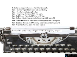 I : Believes deeply in Human potential and myself .
I am : God fearing and believes in fate and destiny
I am : Born Purpose Seeking Creature
I am : Integrating elements of life into work.
I am Ambitious : Promoted 9 Times in 17 Years
I am Zealous : Started my carrier in Marketing at 21 years old
I am Fortunate : Blessed with 2 beautiful daughters and 1 loving wife.
I am Creative : Believes that Marketing is done by wondering around.
I am Versatile : Turning ideas into clear success.
 