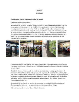 Sesión 6
Actividad 1
Observación, Visitas, Recorrido y Diario de campo
Dia 1 Recorrido de conocimiento
Siendo las 09:02 hrs del 17 de agosto de 2017, empecé mi recorrido para buscar alguna empresa
para realizar mis observaciones, a las 09:30 hrs, me encontraba en un centro comercial de la
ciudad para empezar con mi recorrido, siendo las 10:10 hrs solicite hablar con el personal de
oficina en el centro comercial el guardia lo reviso por radiofrecuencia, yo le comente el proyecto
de tarea con el que contaba y comento que necesitaba cita para poder presentarme, levante
una cita para el dia de mañana a las 10:15 hrs. Le agradecí la atención brindada y me retire del
lugar, a las 10:17 hrs en el lugar empecé un pequeño recorrido entre las tiendas con las que
cuenta el centro comercial.
Estuve observando la diversidad de giros que se manejan y la afluencia en la plaza comercial que
cuenta con más o menos 117 locales entre PYMES y 3 empresas Grandes como Walmart, Cinépolis
y Home Depot.
A las 12:12 observe a un encargado de uno de los locales y me acerque a preguntarle si era el
propietario del local (La Michoacana su giro es venta de paletas de nieve, licuados, helados, frito
pie), a lo que el me contesto que no, seguí preguntando como le iba al local en esa plaza comercial
y comento que por ser un lugar en donde se genera una mayor afluencia ellos como locales están
ahí, ya que muchos clientes prefieren los lugares cerrados, frescos para caminar, pasar el rato,
comprar algunas cosas. Etc..
Siendo las 12:20 hrs Cuando me termino de contestar el encargado del local llamado Manuel
García le agradecí su tiempo y sus respuestas y me dispuse a abandonar el lugar.
Este es el resumen de mi primer día en el diario de campo.
 