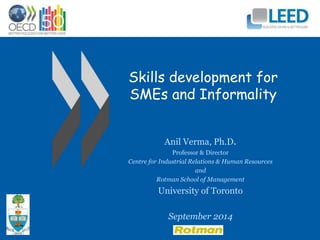 Skills development for 
SMEs and Informality 
Anil Verma, Ph.D. 
Professor & Director 
Centre for Industrial Relations & Human Resources 
and 
Rotman School of Management 
University of Toronto 
September 2014 
 