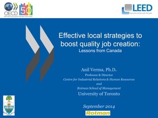 Effective local strategies to 
boost quality job creation: 
Lessons from Canada 
Anil Verma, Ph.D. 
Professor & Director 
Centre for Industrial Relations & Human Resources 
and 
Rotman School of Management 
University of Toronto 
September 2014 
 