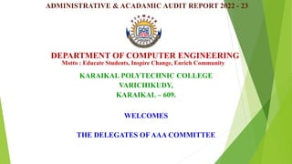 DEPARTMENT OF COMPUTER ENGINEERING
KARAIKAL POLYTECHNIC COLLEGE
VARICHIKUDY,
KARAIKAL – 609.
Motto : Educate Students, Inspire Change, Enrich Community
ADMINISTRATIVE & ACADAMIC AUDIT REPORT 2022 - 23
WELCOMES
THE DELEGATES OF AAA COMMITTEE
 