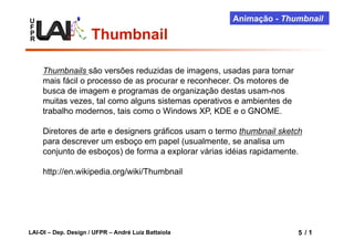 U                                                    Animação - Thumbnail
F
P
R                     Thumbnail

    Thumbnails são versões reduzidas de imagens, usadas para tornar
    mais fácil o processo de as procurar e reconhecer. Os motores de
    busca de imagem e programas de organização destas usam-nos
    muitas vezes, tal como alguns sistemas operativos e ambientes de
    trabalho modernos, tais como o Windows XP, KDE e o GNOME.

    Diretores de arte e designers gráficos usam o termo thumbnail sketch
    para descrever um esboço em papel (usualmente, se analisa um
    conjunto de esboços) de forma a explorar várias idéias rapidamente.

    http://en.wikipedia.org/wiki/Thumbnail




LAI-DI – Dep. Design / UFPR – André Luiz Battaiola                     5 /1
                                                                       5
 