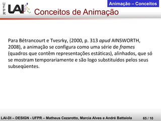 U 
F 
P 
R 
LAI-DI –DESIGN -UFPR –MatheusCezarotto, Marcia Alves e André Battaiola 
65 / 10 
Animação –Conceitos 
Para Bétrancourt e Tvesrky, (2000, p. 313apudAINSWORTH, 2008), a animação se configura como uma série de frames(quadros que contêm representações estáticas), alinhados, que só se mostram temporariamente e são logo substituídos pelos seus subseqüentes. 
Conceitos de Animação  
