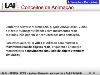 U 
F 
P 
R 
LAI-DI –DESIGN -UFPR –MatheusCezarotto, Marcia Alves e André Battaiola 
65 / 13 
Animação –Conceitos 
Conforme Mayer e Moreno (2002, apudAINSWORTH, 2008) o vídeo e as imagens filmadas com movimentos reais captados, não podem ser considerados uma animação. 
Para esses autores, o vídeoé utilizado para mostrar o movimento real de objetos reais, enquanto a animação representaria o movimento simulado de objetos também simulados. 
Conceitos de Animação  
