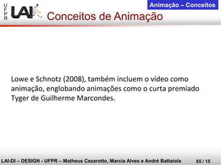 U 
F 
P 
R 
LAI-DI –DESIGN -UFPR –MatheusCezarotto, Marcia Alves e André Battaiola 
65 / 15 
Animação –Conceitos 
Lowe e Schnotz (2008), também incluem o vídeo como animação, englobando animações como o curta premiado Tyger de Guilherme Marcondes. 
Conceitos de Animação  