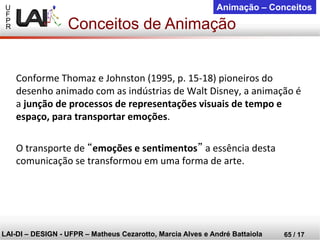 U 
F 
P 
R 
LAI-DI –DESIGN -UFPR –MatheusCezarotto, Marcia Alves e André Battaiola 
65 / 17 
Animação –Conceitos 
Conforme Thomaz e Johnston (1995, p. 15-18) pioneiros do desenho animado com as indústrias de Walt Disney, a animação é a junção de processos de representações visuais de tempo e espaço, para transportar emoções. 
O transporte de “emoções e sentimentos”a essência desta comunicação se transformou em uma forma de arte. 
Conceitos de Animação  