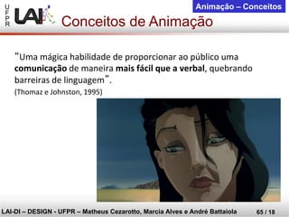 U 
F 
P 
R 
LAI-DI –DESIGN -UFPR –MatheusCezarotto, Marcia Alves e André Battaiola 
65 / 18 
Animação –Conceitos 
“Uma mágica habilidade de proporcionar ao público uma comunicaçãode maneira mais fácil que a verbal, quebrando barreiras de linguagem”. 
(Thomaz e Johnston, 1995) 
Conceitos de Animação  