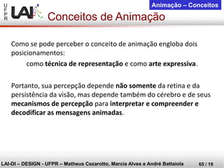 U 
F 
P 
R 
LAI-DI –DESIGN -UFPR –MatheusCezarotto, Marcia Alves e André Battaiola 
65 / 19 
Animação –Conceitos 
Como se pode perceber o conceito de animação engloba dois posicionamentos: 
como técnica de representação e como arte expressiva. 
Portanto, sua percepção depende não somente da retina e da persistência da visão, mas depende também do cérebro e de seus mecanismos de percepção para interpretar e compreender e decodificar as mensagens animadas. 
Conceitos de Animação  