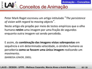 U 
F 
P 
R 
LAI-DI –DESIGN -UFPR –MatheusCezarotto, Marcia Alves e André Battaiola 
65 / 20 
Animação –Conceitos 
Peter Mark Roget escreveu um artigo intitulado “The persistence of vision with regard to moving objects”. 
Neste artigo ele propõe por meio de testes empíricos que o olho humano retémuma imagem por uma fração de segundos enquanto outra imagem vai sendo percebida. 
E assim, da combinação das imagens vistas sobrepostasem sequência e em determinada velocidade, o cérebro humano as perceberia como se fossem uma única imagem realizando um movimento. 
(BARBOSA JÚNIOR, 2005). 
Conceitos de Animação  