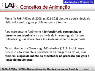 U 
F 
P 
R 
LAI-DI –DESIGN -UFPR –MatheusCezarotto, Marcia Alves e André Battaiola 
65 / 21 
Animação –Conceitos 
Pinna (inFABIARZ et al, 2008, p. 321-322) discute a persistência da visão colocando alguns problemas para a teoria. 
Para esse autor o fenômeno não funcionaria com qualquer desenho em sequência, se ao invés de imagens iguais fossem utilizadas figuras diferentes a ilusão de movimento se perderia. 
Os estudos do psicólogo Hugo Münsterber (1916) inclui nesse processo não somente a persistência da imagem na retina, mas também, a ação da mente do espectador no processo que gera a ilusão do movimento. 
Conceitos de Animação  