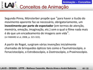 U 
F 
P 
R 
LAI-DI –DESIGN -UFPR –MatheusCezarotto, Marcia Alves e André Battaiola 
65 / 22 
Animação –Conceitos 
Conceitos de Animação 
Segundo Pinna, Münsterber propõe que “para haver a ilusão do movimento aparente faz-se necessário, obrigatoriamente, um investimento por parte de espectador(em termos de atenção, memória, emoção, imaginação, etc.) sem o qual o filme nada mais é do que um encadeamento de imagens sem vida”. 
(inFABIARZ et al, 2008, p. 321-322). 
A partir de Roget, surgiram várias invenções inicialmente chamadas de brinquedos ópticos tais como o Taumatroscópio, o Fenacistocópio, o Estroboscópio, o Zootroscópio, o Praxinoscópio.  
