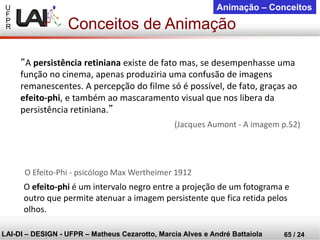 U 
F 
P 
R 
LAI-DI –DESIGN -UFPR –MatheusCezarotto, Marcia Alves e André Battaiola 
65 / 24 
Animação –Conceitos 
Conceitos de Animação 
“A persistência retinianaexiste de fato mas, se desempenhasse uma função no cinema, apenas produziria uma confusão de imagens remanescentes. A percepção do filme só é possível, de fato, graças ao efeito-phi, e também ao mascaramento visual que nos libera da persistência retiniana.” 
(Jacques Aumont -A imagem p.52) 
O efeito-phié um intervalo negro entre a projeção de um fotograma e outro que permite atenuar a imagem persistente que fica retida pelosolhos. 
O Efeito-Phi -psicólogo Max Wertheimer 1912  