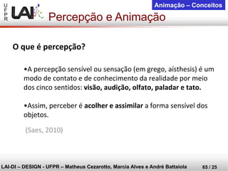 U 
F 
P 
R 
LAI-DI –DESIGN -UFPR –MatheusCezarotto, Marcia Alves e André Battaiola 
65 / 25 
Animação –Conceitos 
Percepção e Animação 
O que é percepção? 
•A percepção sensível ou sensação (em grego, aísthesis) é um modo de contato e de conhecimento da realidade por meio dos cinco sentidos: visão, audição, olfato, paladar e tato. 
•Assim, perceber é acolher e assimilara forma sensível dos objetos. 
(Saes, 2010)  