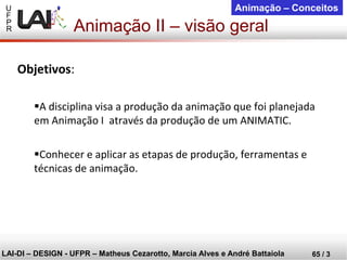 U 
F 
P 
R 
LAI-DI –DESIGN -UFPR –MatheusCezarotto, Marcia Alves e André Battaiola 
65 / 3 
Animação –Conceitos 
Objetivos: 
A disciplina visa a produção da animação que foi planejada em Animação I através da produção de um ANIMATIC. 
Conhecer e aplicar as etapas de produção, ferramentas e técnicas de animação. 
Animação II –visão geral  