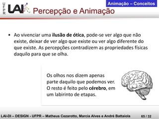 U 
F 
P 
R 
LAI-DI –DESIGN -UFPR –MatheusCezarotto, Marcia Alves e André Battaiola 
65 / 32 
Animação –Conceitos 
•Ao vivenciar uma ilusão de ótica, pode-se ver algo que não existe, deixar de ver algo que existe ou ver algo diferente do que existe. As percepções contradizem as propriedades físicas daquilo para que se olha. 
Os olhos nos dizem apenas parte daquilo que podemos ver. O resto é feito pelo cérebro, em um labirinto de etapas. 
Percepção e Animação  