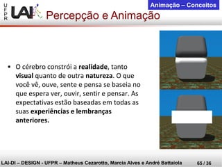U 
F 
P 
R 
LAI-DI –DESIGN -UFPR –MatheusCezarotto, Marcia Alves e André Battaiola 
65 / 36 
Animação –Conceitos 
Percepção e Animação 
•O cérebro constrói a realidade, tanto visualquanto de outra natureza. O que você vê, ouve, sente e pensa se baseia no que espera ver, ouvir, sentir e pensar. As expectativas estão baseadas em todas as suas experiências e lembranças anteriores.  