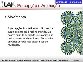 U 
F 
P 
R 
LAI-DI –DESIGN -UFPR –MatheusCezarotto, Marcia Alves e André Battaiola 
65 / 42 
Animação –Conceitos 
Percepção e Animação 
A percepção do movimentonão precisa surgir de uma ação real no mundo. Ela ocorre quando dedicados neurônios que processam o movimento no cérebro são ativados por padrões específicos de mudanças. 
•Movimento  