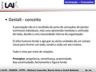 U 
F 
P 
R 
LAI-DI –DESIGN -UFPR –MatheusCezarotto, Marcia Alves e André Battaiola 
65 / 54 
Animação –Conceitos 
A percepção não é o resultado da soma de sensações de pontos luminosos individuais, mas uma apreensão imediata e unificada do todo, devido a uma necessidade interna de organização. 
O olho humano tende a agrupar as várias unidades de um campo visual para formar um todo, sendo a visão um ato criativo. 
Tudo é visto por meio de relações. 
Princípios: pregnância, semelhança, proximidade, boa continuidade, fechamento e figura-fundo 
•Gestalt -conceito  