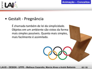 U 
F 
P 
R 
LAI-DI –DESIGN -UFPR –MatheusCezarotto, Marcia Alves e André Battaiola 
65 / 55 
Animação –Conceitos 
É chamada também de lei da simplicidade. 
Objetos em um ambiente são vistos da forma mais simples possíveis. Quanto mais simples, mais facilmente é assimilado. 
•Gestalt -Pregnância  