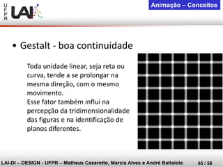 U 
F 
P 
R 
LAI-DI –DESIGN -UFPR –MatheusCezarotto, Marcia Alves e André Battaiola 
65 / 58 
Animação –Conceitos 
Toda unidade linear, seja reta ou curva, tende a se prolongar na mesma direção, com o mesmo movimento. 
Esse fator também influi na percepção da tridimensionalidade das figuras e na identificação de planos diferentes. 
•Gestalt -boa continuidade  