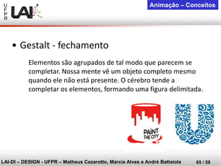 U 
F 
P 
R 
LAI-DI –DESIGN -UFPR –MatheusCezarotto, Marcia Alves e André Battaiola 
65 / 59 
Animação –Conceitos 
Elementos são agrupados de tal modo que parecem se completar. Nossa mente vê um objeto completo mesmo quando ele não está presente. O cérebro tende a completar os elementos, formando uma figura delimitada. 
•Gestalt -fechamento  