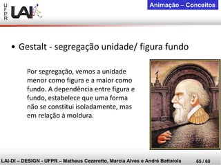 U 
F 
P 
R 
LAI-DI –DESIGN -UFPR –MatheusCezarotto, Marcia Alves e André Battaiola 
65 / 60 
Animação –Conceitos 
Por segregação, vemos a unidade menor como figura e a maior como fundo. A dependência entre figura e fundo, estabelece que uma forma não se constitui isoladamente, mas em relação à moldura. 
•Gestalt -segregação unidade/ figura fundo  