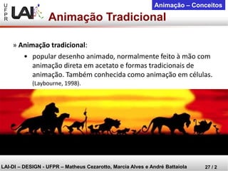 U 
F 
P 
R 
LAI-DI –DESIGN -UFPR –MatheusCezarotto, Marcia Alves e André Battaiola 
27 / 2 
Animação –Conceitos 
Animação Tradicional 
»Animação tradicional: 
•popular desenho animado, normalmente feito à mão com animação direta em acetato e formas tradicionais de animação. Também conhecida como animação em células. 
(Laybourne, 1998).  