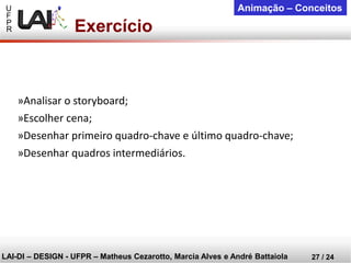 U 
F 
P 
R 
LAI-DI –DESIGN -UFPR –MatheusCezarotto, Marcia Alves e André Battaiola 
27 / 24 
Animação –Conceitos 
Exercício 
»Analisar o storyboard; 
»Escolher cena; 
»Desenhar primeiro quadro-chave e último quadro-chave; 
»Desenhar quadros intermediários.  
