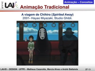 U 
F 
P 
R 
LAI-DI –DESIGN -UFPR –MatheusCezarotto, Marcia Alves e André Battaiola 
27 / 3 
Animação –Conceitos 
Animação Tradicional 
A viagem de Chihiro(SpiritedAway) 
2001-HayaoMiyazaki, Studio Ghibli.  