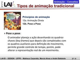 U 
F 
P 
R 
LAI-DI –DESIGN -UFPR –MatheusCezarotto, Marcia Alves e André Battaiola 
27 / 8 
Animação –Conceitos 
»Pose a pose: 
O animador planeja a ação desenhando os quadros- chaves (key-frames) que depois são completados com os quadros auxiliares para definição do movimento, permite grande controle de tempo, porém, pode alterar a representação real de um movimento. 
Tipos de animação tradicional 
Princípios de animação 
12a. Animação Direta 
12b. Pose a Pose  